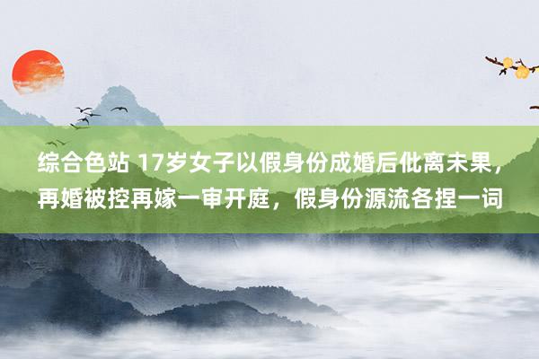 综合色站 17岁女子以假身份成婚后仳离未果，再婚被控再嫁一审开庭，假身份源流各捏