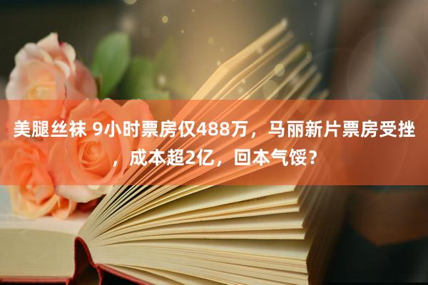 美腿丝袜 9小时票房仅488万，马丽新片票房受挫，成本超2亿，回本气馁？