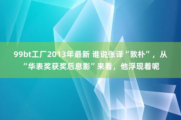 99bt工厂2013年最新 谁说张译“敦朴”，从“华表奖获奖后息影”来看，他浮现