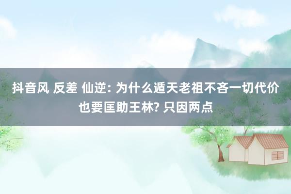 抖音风 反差 仙逆: 为什么遁天老祖不吝一切代价也要匡助王林? 只因两点