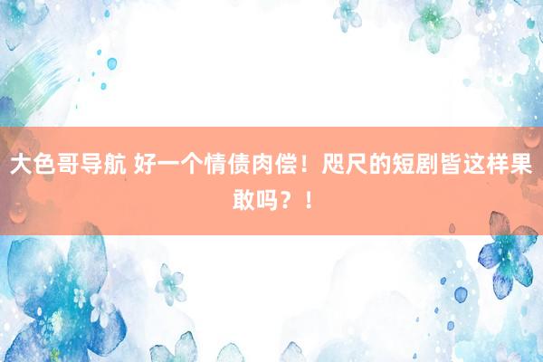 大色哥导航 好一个情债肉偿！咫尺的短剧皆这样果敢吗？！