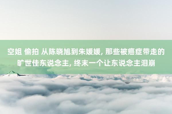 空姐 偷拍 从陈晓旭到朱媛媛, 那些被癌症带走的旷世佳东说念主, 终末一个让东说