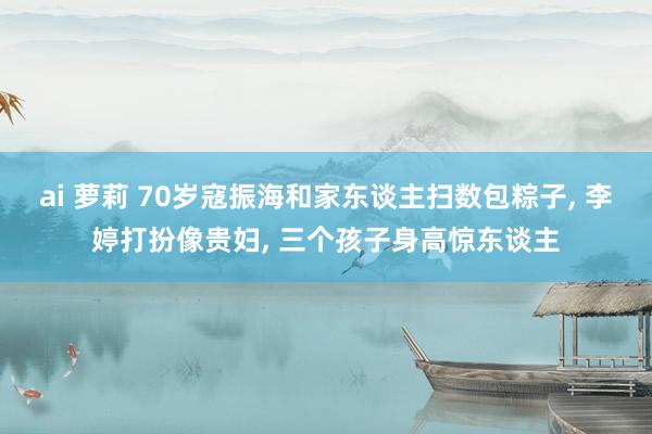 ai 萝莉 70岁寇振海和家东谈主扫数包粽子, 李婷打扮像贵妇, 三个孩子身高惊