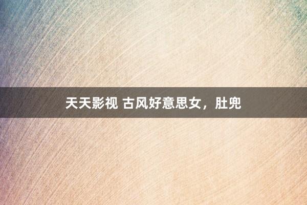 天天影视 古风好意思女，肚兜